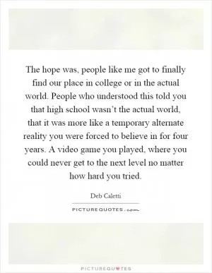 The hope was, people like me got to finally find our place in college or in the actual world. People who understood this told you that high school wasn’t the actual world, that it was more like a temporary alternate reality you were forced to believe in for four years. A video game you played, where you could never get to the next level no matter how hard you tried Picture Quote #1