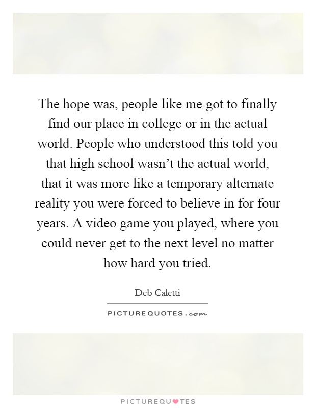 The hope was, people like me got to finally find our place in college or in the actual world. People who understood this told you that high school wasn't the actual world, that it was more like a temporary alternate reality you were forced to believe in for four years. A video game you played, where you could never get to the next level no matter how hard you tried Picture Quote #1