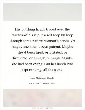 His outflung hands traced over the threads of his rug, passed loop by loop through some patient woman’s hands. Or maybe she hadn’t been patient. Maybe she’d been tired, or irritated, or distracted, or hungry, or angry. Maybe she had been dying. But her hands had kept moving, all the same Picture Quote #1