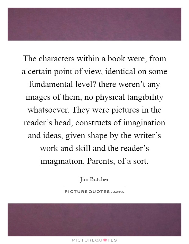 The characters within a book were, from a certain point of view, identical on some fundamental level? there weren't any images of them, no physical tangibility whatsoever. They were pictures in the reader's head, constructs of imagination and ideas, given shape by the writer's work and skill and the reader's imagination. Parents, of a sort Picture Quote #1