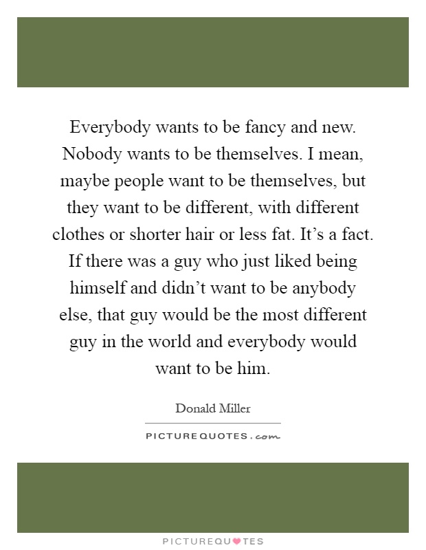 Everybody wants to be fancy and new. Nobody wants to be themselves. I mean, maybe people want to be themselves, but they want to be different, with different clothes or shorter hair or less fat. It's a fact. If there was a guy who just liked being himself and didn't want to be anybody else, that guy would be the most different guy in the world and everybody would want to be him Picture Quote #1