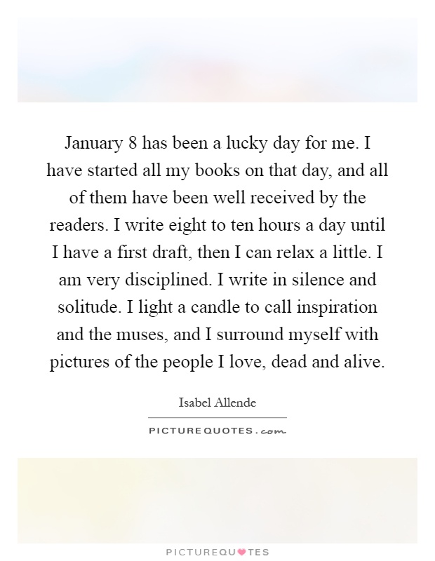 January 8 has been a lucky day for me. I have started all my books on that day, and all of them have been well received by the readers. I write eight to ten hours a day until I have a first draft, then I can relax a little. I am very disciplined. I write in silence and solitude. I light a candle to call inspiration and the muses, and I surround myself with pictures of the people I love, dead and alive Picture Quote #1