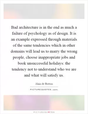 Bad architecture is in the end as much a failure of psychology as of design. It is an example expressed through materials of the same tendencies which in other domains will lead us to marry the wrong people, choose inappropriate jobs and book unsuccessful holidays: the tendency not to understand who we are and what will satisfy us Picture Quote #1
