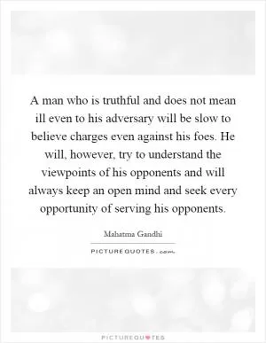 A man who is truthful and does not mean ill even to his adversary will be slow to believe charges even against his foes. He will, however, try to understand the viewpoints of his opponents and will always keep an open mind and seek every opportunity of serving his opponents Picture Quote #1