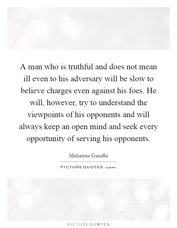 A man who is truthful and does not mean ill even to his adversary will be slow to believe charges even against his foes. He will, however, try to understand the viewpoints of his opponents and will always keep an open mind and seek every opportunity of serving his opponents Picture Quote #1