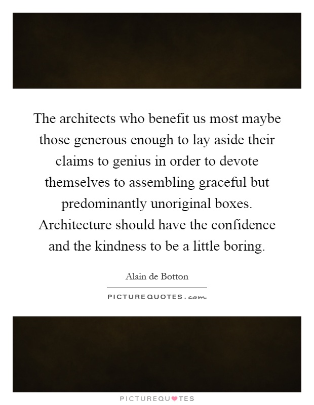 The architects who benefit us most maybe those generous enough to lay aside their claims to genius in order to devote themselves to assembling graceful but predominantly unoriginal boxes. Architecture should have the confidence and the kindness to be a little boring Picture Quote #1