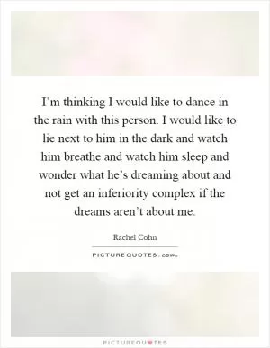 I’m thinking I would like to dance in the rain with this person. I would like to lie next to him in the dark and watch him breathe and watch him sleep and wonder what he’s dreaming about and not get an inferiority complex if the dreams aren’t about me Picture Quote #1