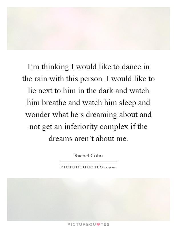 I'm thinking I would like to dance in the rain with this person. I would like to lie next to him in the dark and watch him breathe and watch him sleep and wonder what he's dreaming about and not get an inferiority complex if the dreams aren't about me Picture Quote #1