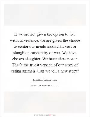 If we are not given the option to live without violence, we are given the choice to center our meals around harvest or slaughter, husbandry or war. We have chosen slaughter. We have chosen war. That’s the truest version of our story of eating animals. Can we tell a new story? Picture Quote #1