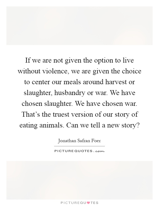 If we are not given the option to live without violence, we are given the choice to center our meals around harvest or slaughter, husbandry or war. We have chosen slaughter. We have chosen war. That's the truest version of our story of eating animals. Can we tell a new story? Picture Quote #1