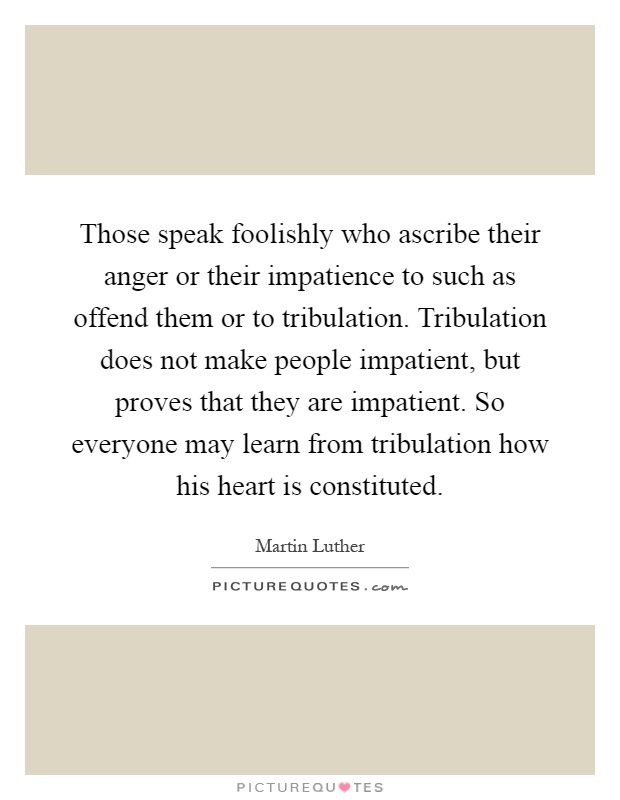 Those speak foolishly who ascribe their anger or their impatience to such as offend them or to tribulation. Tribulation does not make people impatient, but proves that they are impatient. So everyone may learn from tribulation how his heart is constituted Picture Quote #1