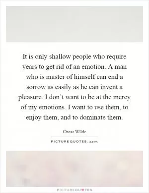 It is only shallow people who require years to get rid of an emotion. A man who is master of himself can end a sorrow as easily as he can invent a pleasure. I don’t want to be at the mercy of my emotions. I want to use them, to enjoy them, and to dominate them Picture Quote #1