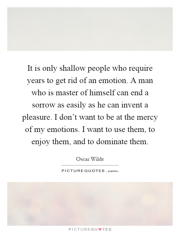 It is only shallow people who require years to get rid of an emotion. A man who is master of himself can end a sorrow as easily as he can invent a pleasure. I don't want to be at the mercy of my emotions. I want to use them, to enjoy them, and to dominate them Picture Quote #1