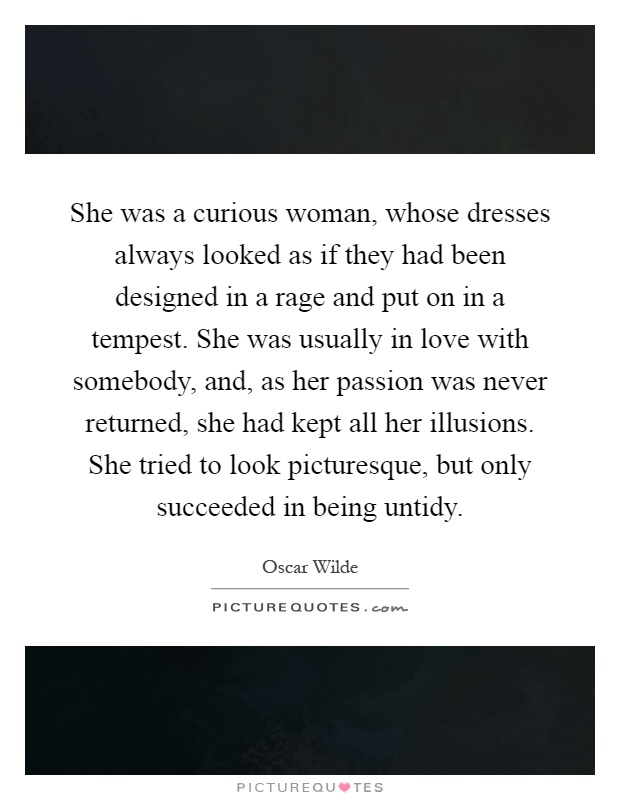 She was a curious woman, whose dresses always looked as if they had been designed in a rage and put on in a tempest. She was usually in love with somebody, and, as her passion was never returned, she had kept all her illusions. She tried to look picturesque, but only succeeded in being untidy Picture Quote #1