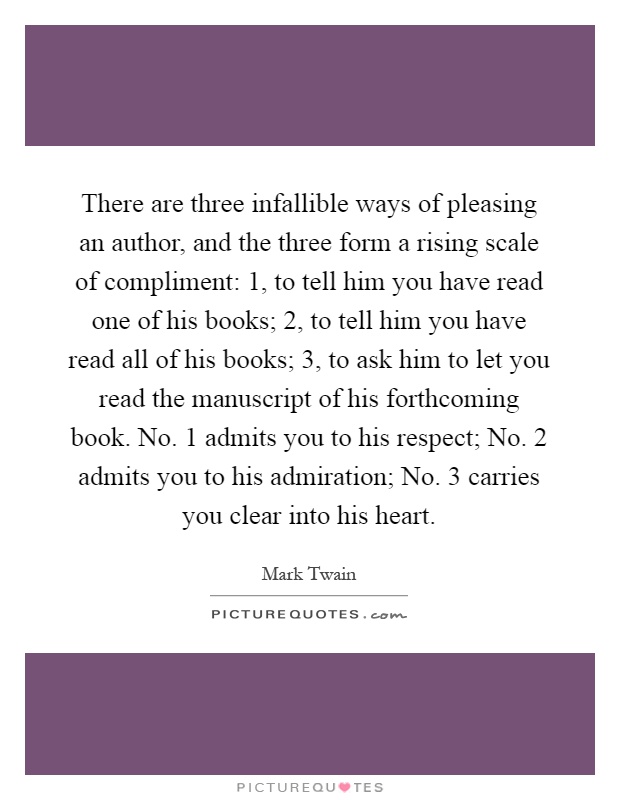 There are three infallible ways of pleasing an author, and the three form a rising scale of compliment: 1, to tell him you have read one of his books; 2, to tell him you have read all of his books; 3, to ask him to let you read the manuscript of his forthcoming book. No. 1 admits you to his respect; No. 2 admits you to his admiration; No. 3 carries you clear into his heart Picture Quote #1