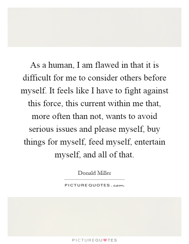 As a human, I am flawed in that it is difficult for me to consider others before myself. It feels like I have to fight against this force, this current within me that, more often than not, wants to avoid serious issues and please myself, buy things for myself, feed myself, entertain myself, and all of that Picture Quote #1