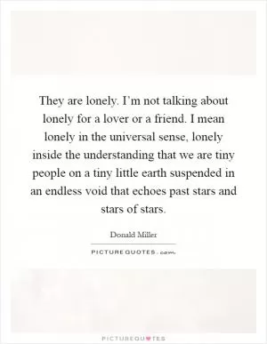 They are lonely. I’m not talking about lonely for a lover or a friend. I mean lonely in the universal sense, lonely inside the understanding that we are tiny people on a tiny little earth suspended in an endless void that echoes past stars and stars of stars Picture Quote #1