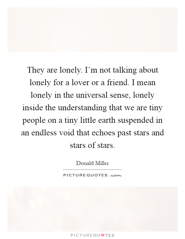 They are lonely. I'm not talking about lonely for a lover or a friend. I mean lonely in the universal sense, lonely inside the understanding that we are tiny people on a tiny little earth suspended in an endless void that echoes past stars and stars of stars Picture Quote #1