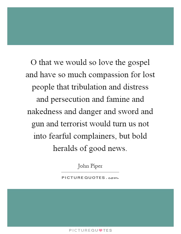 O that we would so love the gospel and have so much compassion for lost people that tribulation and distress and persecution and famine and nakedness and danger and sword and gun and terrorist would turn us not into fearful complainers, but bold heralds of good news Picture Quote #1