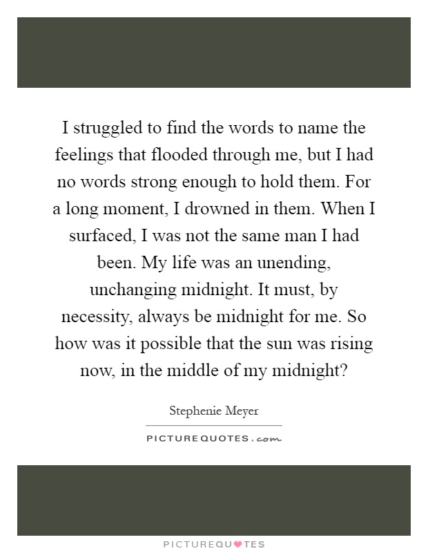 I struggled to find the words to name the feelings that flooded through me, but I had no words strong enough to hold them. For a long moment, I drowned in them. When I surfaced, I was not the same man I had been. My life was an unending, unchanging midnight. It must, by necessity, always be midnight for me. So how was it possible that the sun was rising now, in the middle of my midnight? Picture Quote #1