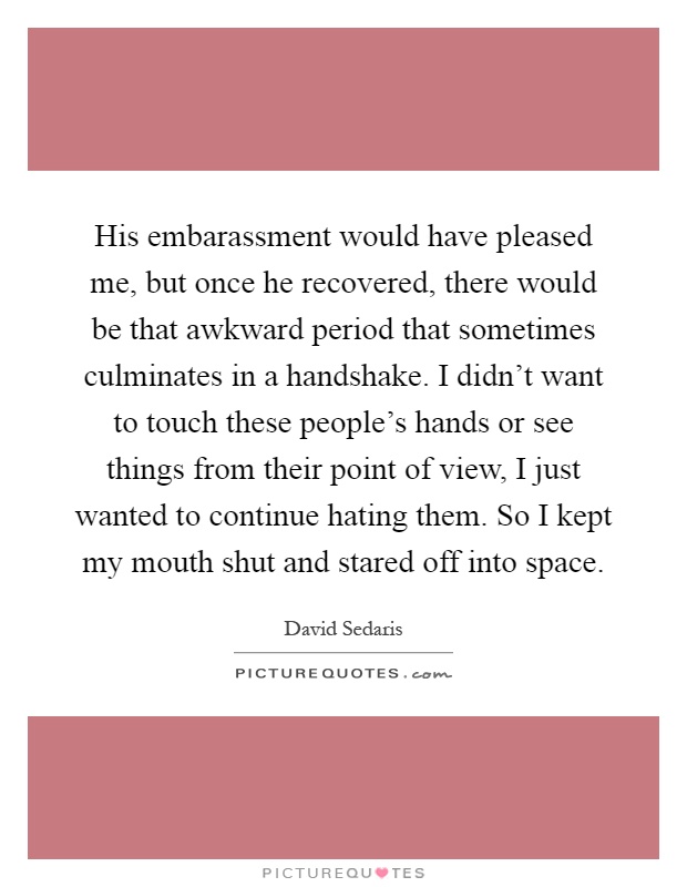 His embarassment would have pleased me, but once he recovered, there would be that awkward period that sometimes culminates in a handshake. I didn't want to touch these people's hands or see things from their point of view, I just wanted to continue hating them. So I kept my mouth shut and stared off into space Picture Quote #1