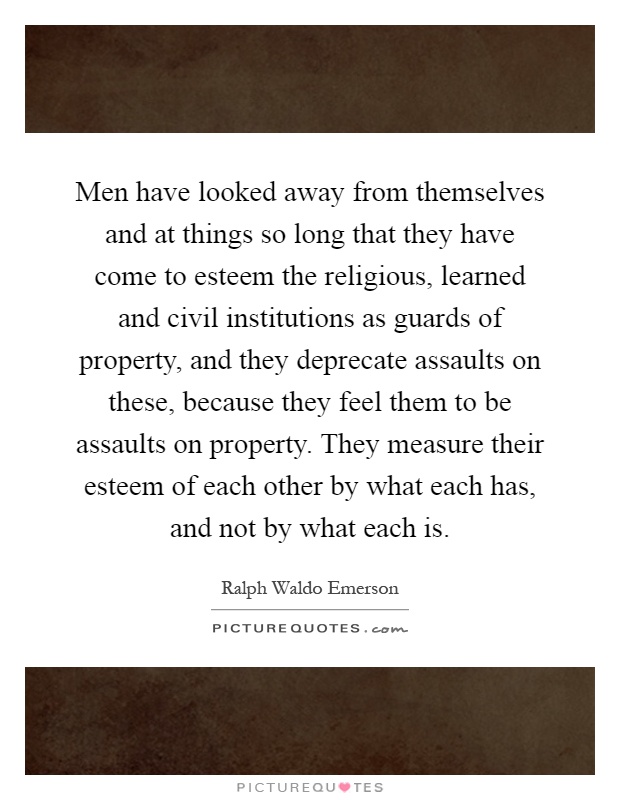 Men have looked away from themselves and at things so long that they have come to esteem the religious, learned and civil institutions as guards of property, and they deprecate assaults on these, because they feel them to be assaults on property. They measure their esteem of each other by what each has, and not by what each is Picture Quote #1