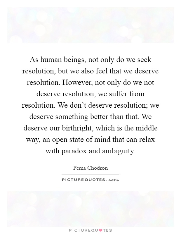 As human beings, not only do we seek resolution, but we also feel that we deserve resolution. However, not only do we not deserve resolution, we suffer from resolution. We don't deserve resolution; we deserve something better than that. We deserve our birthright, which is the middle way, an open state of mind that can relax with paradox and ambiguity Picture Quote #1