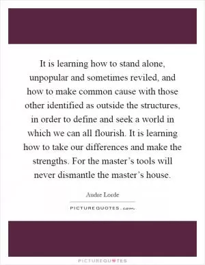 It is learning how to stand alone, unpopular and sometimes reviled, and how to make common cause with those other identified as outside the structures, in order to define and seek a world in which we can all flourish. It is learning how to take our differences and make the strengths. For the master’s tools will never dismantle the master’s house Picture Quote #1