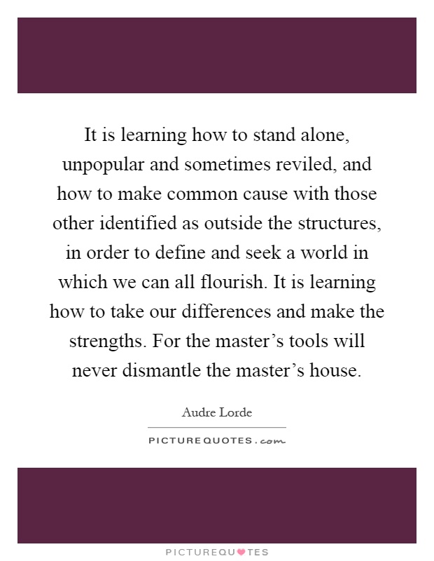 It is learning how to stand alone, unpopular and sometimes reviled, and how to make common cause with those other identified as outside the structures, in order to define and seek a world in which we can all flourish. It is learning how to take our differences and make the strengths. For the master's tools will never dismantle the master's house Picture Quote #1