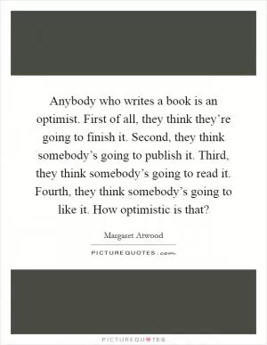 Anybody who writes a book is an optimist. First of all, they think they’re going to finish it. Second, they think somebody’s going to publish it. Third, they think somebody’s going to read it. Fourth, they think somebody’s going to like it. How optimistic is that? Picture Quote #1