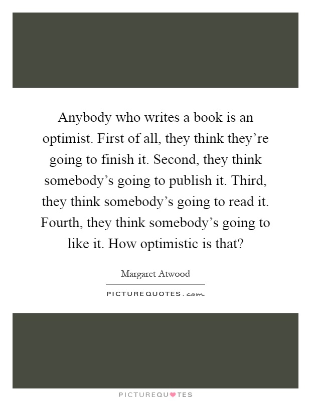 Anybody who writes a book is an optimist. First of all, they think they're going to finish it. Second, they think somebody's going to publish it. Third, they think somebody's going to read it. Fourth, they think somebody's going to like it. How optimistic is that? Picture Quote #1