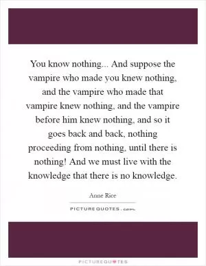 You know nothing... And suppose the vampire who made you knew nothing, and the vampire who made that vampire knew nothing, and the vampire before him knew nothing, and so it goes back and back, nothing proceeding from nothing, until there is nothing! And we must live with the knowledge that there is no knowledge Picture Quote #1