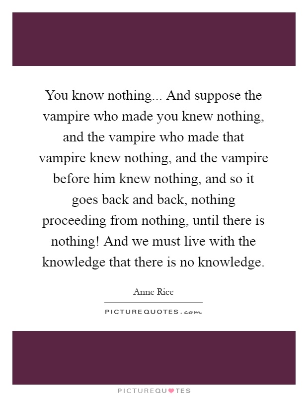 You know nothing... And suppose the vampire who made you knew nothing, and the vampire who made that vampire knew nothing, and the vampire before him knew nothing, and so it goes back and back, nothing proceeding from nothing, until there is nothing! And we must live with the knowledge that there is no knowledge Picture Quote #1