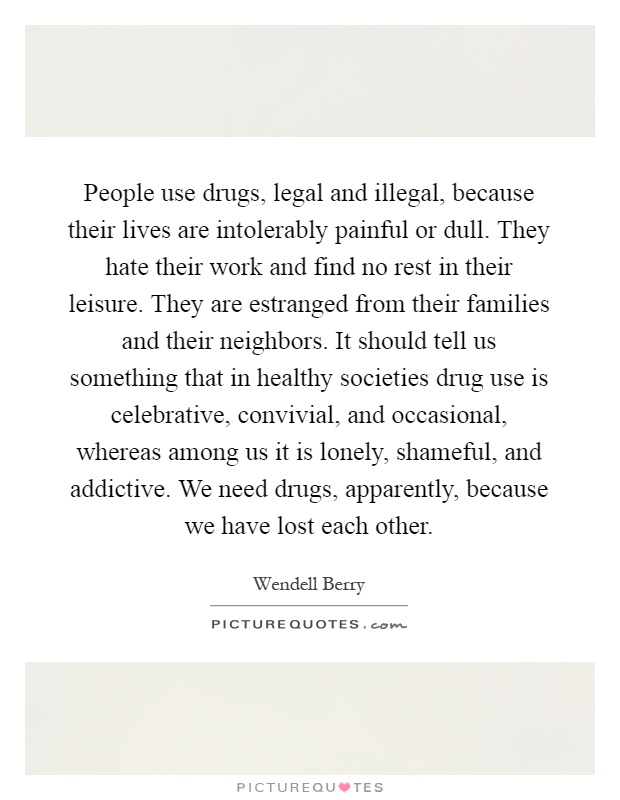 People use drugs, legal and illegal, because their lives are intolerably painful or dull. They hate their work and find no rest in their leisure. They are estranged from their families and their neighbors. It should tell us something that in healthy societies drug use is celebrative, convivial, and occasional, whereas among us it is lonely, shameful, and addictive. We need drugs, apparently, because we have lost each other Picture Quote #1