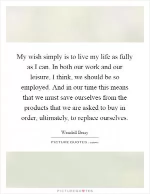My wish simply is to live my life as fully as I can. In both our work and our leisure, I think, we should be so employed. And in our time this means that we must save ourselves from the products that we are asked to buy in order, ultimately, to replace ourselves Picture Quote #1