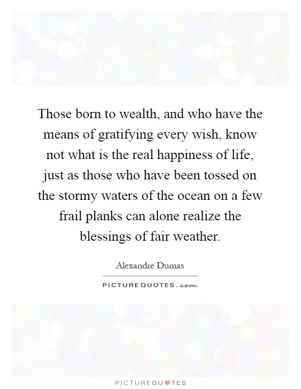 Those born to wealth, and who have the means of gratifying every wish, know not what is the real happiness of life, just as those who have been tossed on the stormy waters of the ocean on a few frail planks can alone realize the blessings of fair weather Picture Quote #1