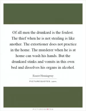 Of all men the drunkard is the foulest. The thief when he is not stealing is like another. The extortioner does not practice in the home. The murderer when he is at home can wash his hands. But the drunkard stinks and vomits in this own bed and dissolves his organs in alcohol Picture Quote #1