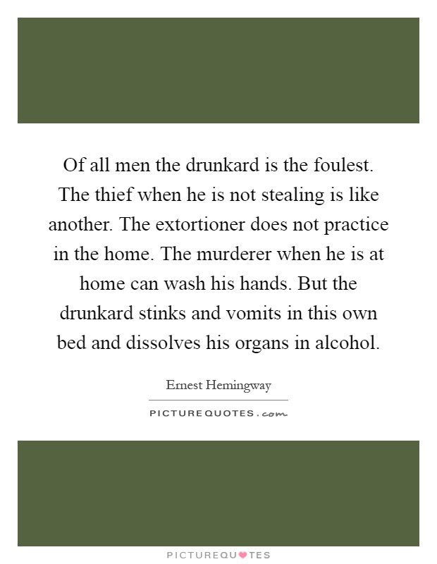 Of all men the drunkard is the foulest. The thief when he is not stealing is like another. The extortioner does not practice in the home. The murderer when he is at home can wash his hands. But the drunkard stinks and vomits in this own bed and dissolves his organs in alcohol Picture Quote #1