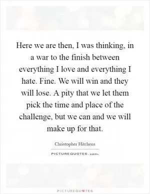 Here we are then, I was thinking, in a war to the finish between everything I love and everything I hate. Fine. We will win and they will lose. A pity that we let them pick the time and place of the challenge, but we can and we will make up for that Picture Quote #1