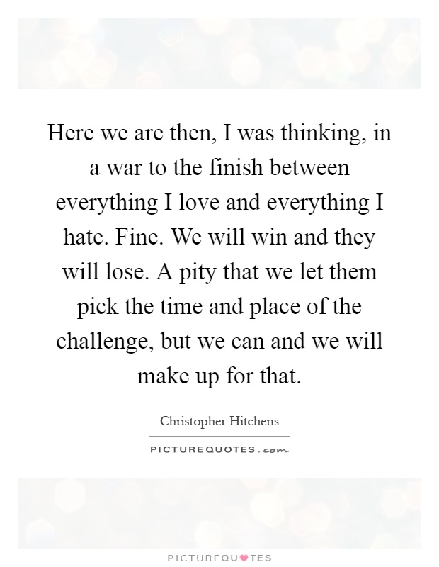 Here we are then, I was thinking, in a war to the finish between everything I love and everything I hate. Fine. We will win and they will lose. A pity that we let them pick the time and place of the challenge, but we can and we will make up for that Picture Quote #1