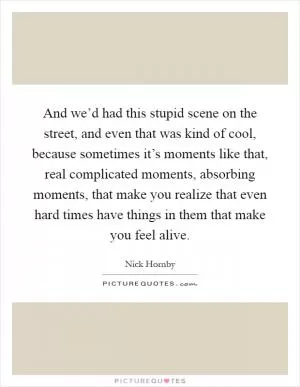 And we’d had this stupid scene on the street, and even that was kind of cool, because sometimes it’s moments like that, real complicated moments, absorbing moments, that make you realize that even hard times have things in them that make you feel alive Picture Quote #1