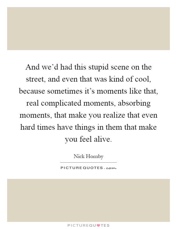 And we'd had this stupid scene on the street, and even that was kind of cool, because sometimes it's moments like that, real complicated moments, absorbing moments, that make you realize that even hard times have things in them that make you feel alive Picture Quote #1