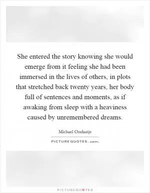 She entered the story knowing she would emerge from it feeling she had been immersed in the lives of others, in plots that stretched back twenty years, her body full of sentences and moments, as if awaking from sleep with a heaviness caused by unremembered dreams Picture Quote #1