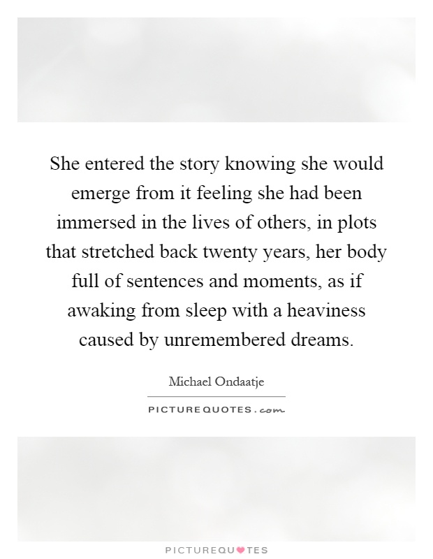 She entered the story knowing she would emerge from it feeling she had been immersed in the lives of others, in plots that stretched back twenty years, her body full of sentences and moments, as if awaking from sleep with a heaviness caused by unremembered dreams Picture Quote #1