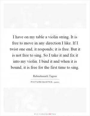 I have on my table a violin string. It is free to move in any direction I like. If I twist one end, it responds; it is free. But it is not free to sing. So I take it and fix it into my violin. I bind it and when it is bound, it is free for the first time to sing Picture Quote #1