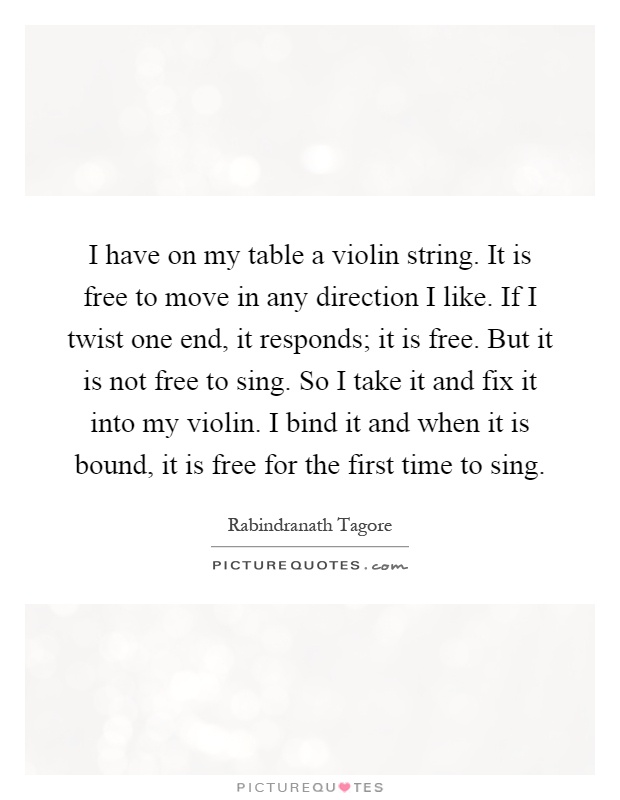 I have on my table a violin string. It is free to move in any direction I like. If I twist one end, it responds; it is free. But it is not free to sing. So I take it and fix it into my violin. I bind it and when it is bound, it is free for the first time to sing Picture Quote #1