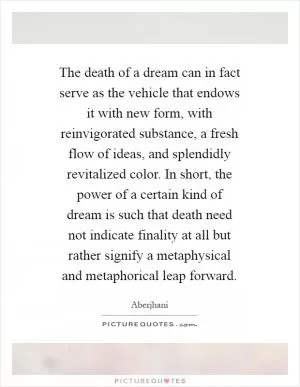 The death of a dream can in fact serve as the vehicle that endows it with new form, with reinvigorated substance, a fresh flow of ideas, and splendidly revitalized color. In short, the power of a certain kind of dream is such that death need not indicate finality at all but rather signify a metaphysical and metaphorical leap forward Picture Quote #1