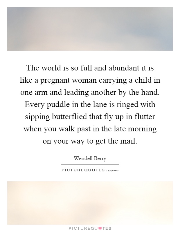 The world is so full and abundant it is like a pregnant woman carrying a child in one arm and leading another by the hand. Every puddle in the lane is ringed with sipping butterflied that fly up in flutter when you walk past in the late morning on your way to get the mail Picture Quote #1