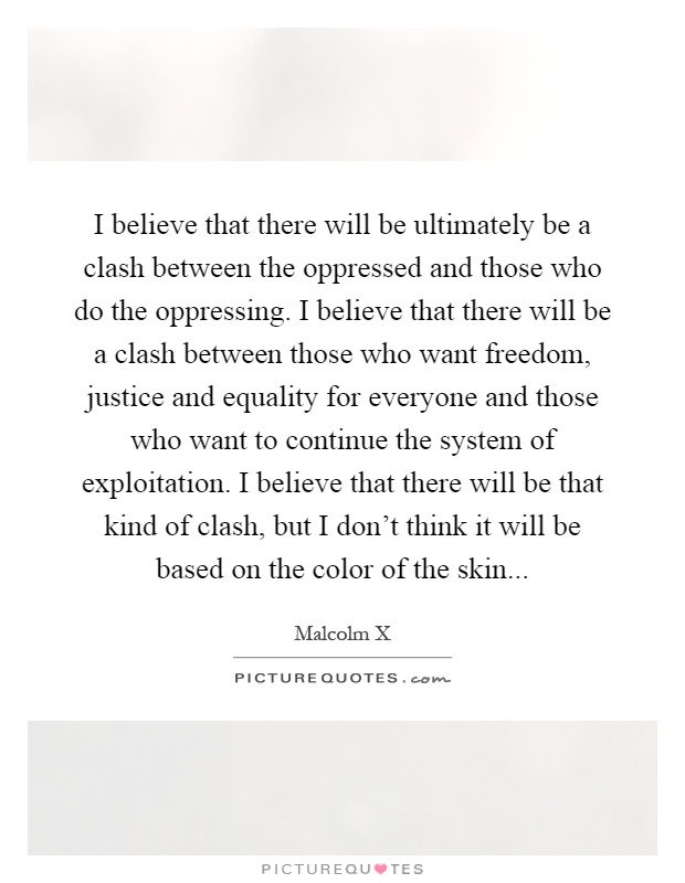 I believe that there will be ultimately be a clash between the oppressed and those who do the oppressing. I believe that there will be a clash between those who want freedom, justice and equality for everyone and those who want to continue the system of exploitation. I believe that there will be that kind of clash, but I don't think it will be based on the color of the skin Picture Quote #1
