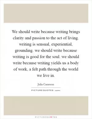 We should write because writing brings clarity and passion to the act of living. writing is sensual, experiential, grounding. we should write because writing is good for the soul. we should write because writing yields us a body of work, a felt path through the world we live in Picture Quote #1